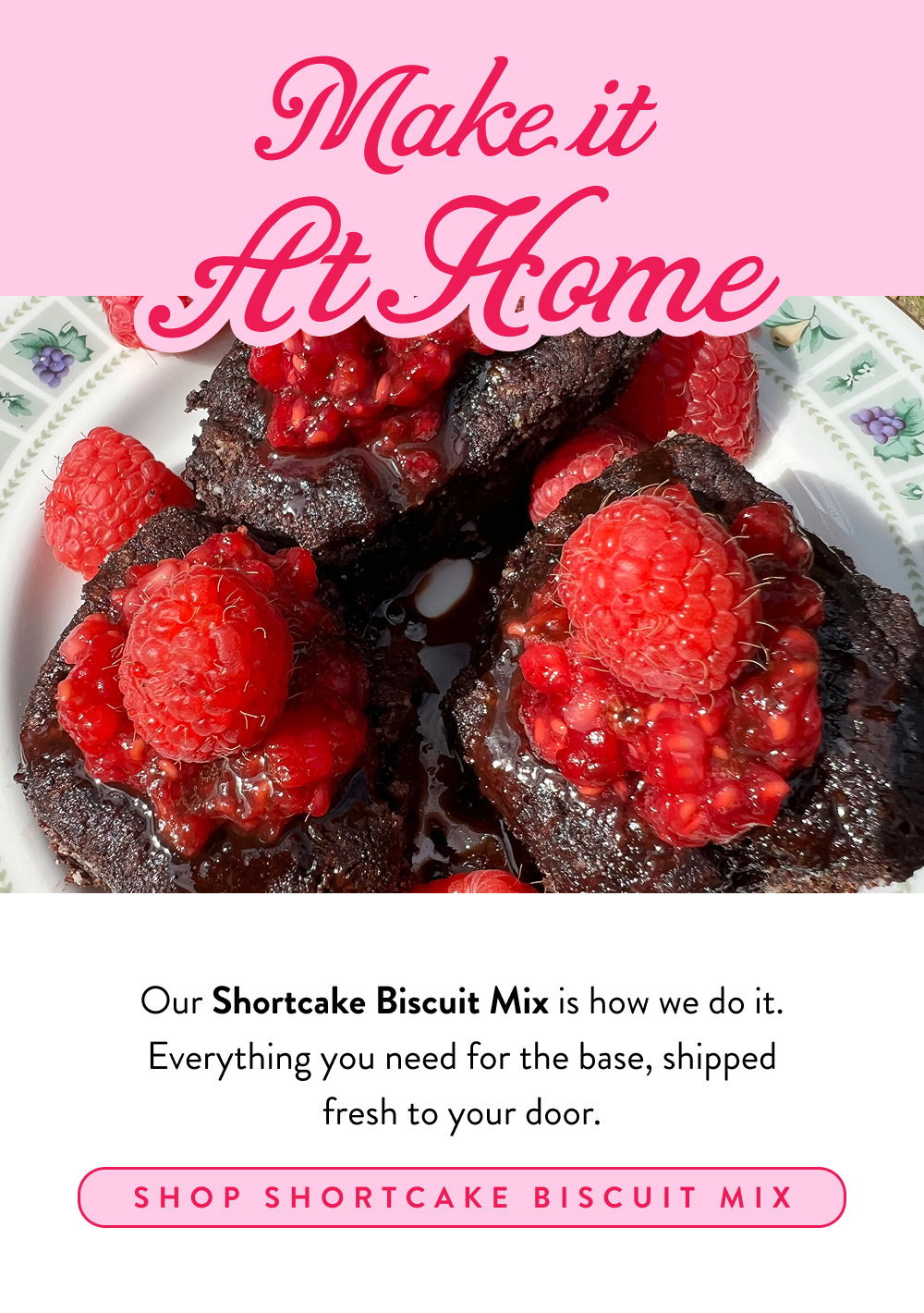 Make it At Home. Our Shortcake Biscuit Mix is how we do it. Everything you need for the base, shipped fresh to your door.