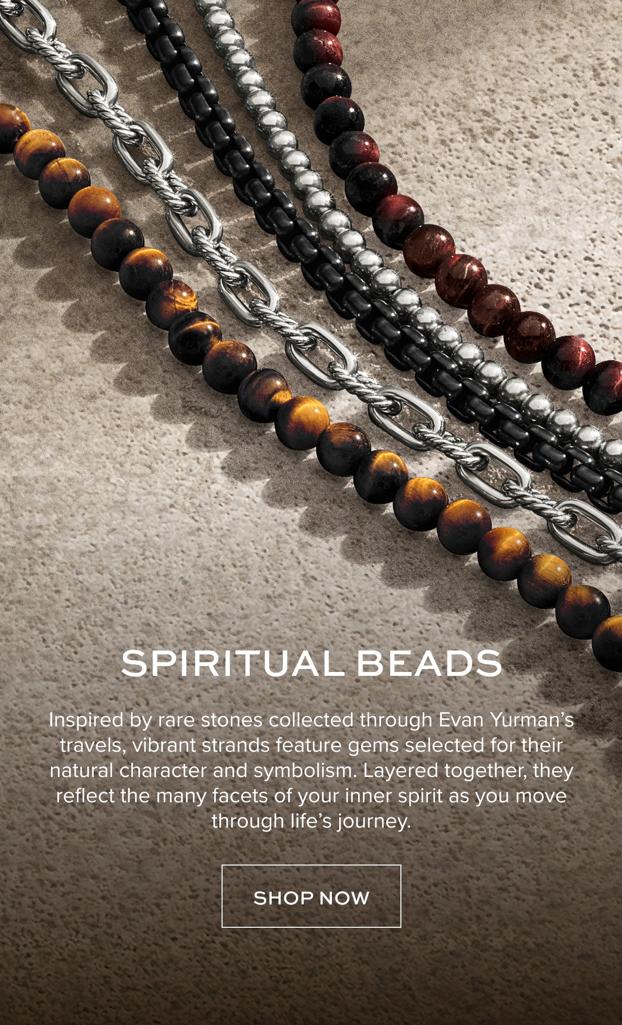 Spiritual Beads: Inspired by rare stones collected through Evan Yurman’s travels, vibrant strands feature gems selected for their natural character and symbolism. Layered together, they reflect the many facets of your inner spirit as you move through life’s journey.