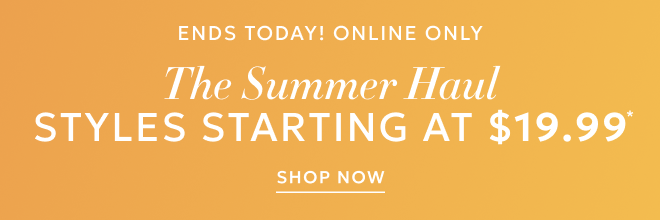 ENDS TODAY, ONLINE ONLY THE SUMMER HAUL. STYLES STARTING AT $19.99* SHOP NOW.