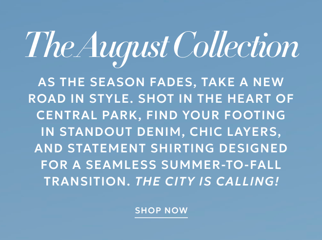 THE AUGUST COLLECTION. As the season fades, take a new road in style. Shot in the heart of Central Park, find your footing in standout denim, chic layers, and statement shirting designed for a seamless summer-to-fall transition. The city is calling! SHOP NOW.