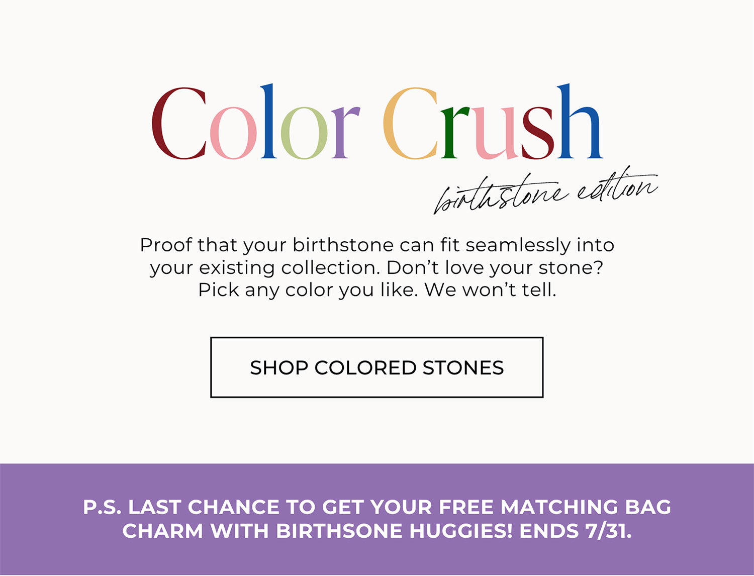 Color Crush birthstone edition. Proof that your birthstone can fit seamlessly into your existing collection. Don’t love your stone? Pick any color you like. We won’t tell. | SHOP COLORED STONES | - P.S. LAST CHANCE TO GET YOUR FREE MATCHING BAG CHARM WITH BIRTHSTONE HUGGIES! ENDS 7/31.