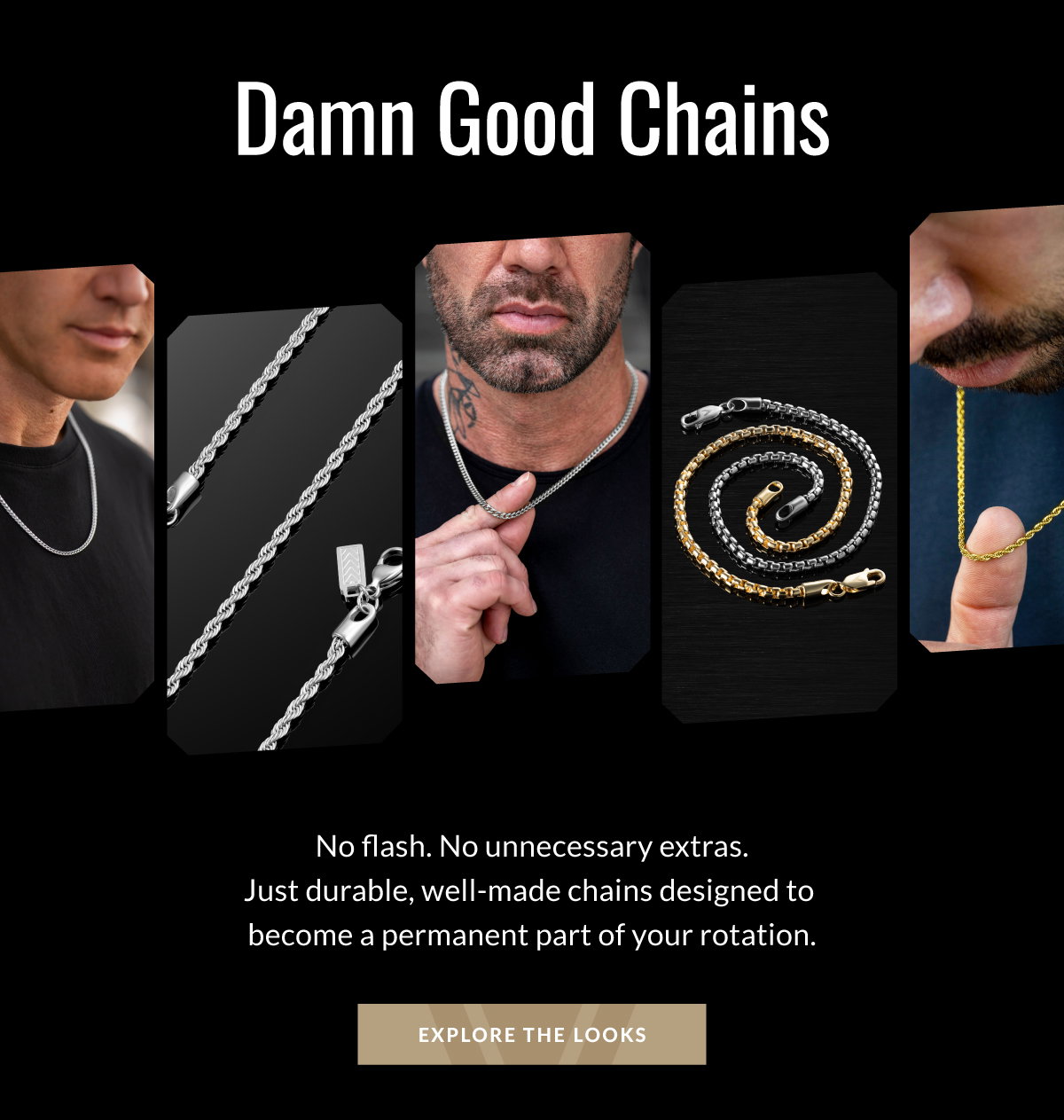 Damn Good Chains No flash. No unnecessary extras. Just durable, well-made chains designed to become a permanent part of your rotation. EXPLORE THE LOOKS