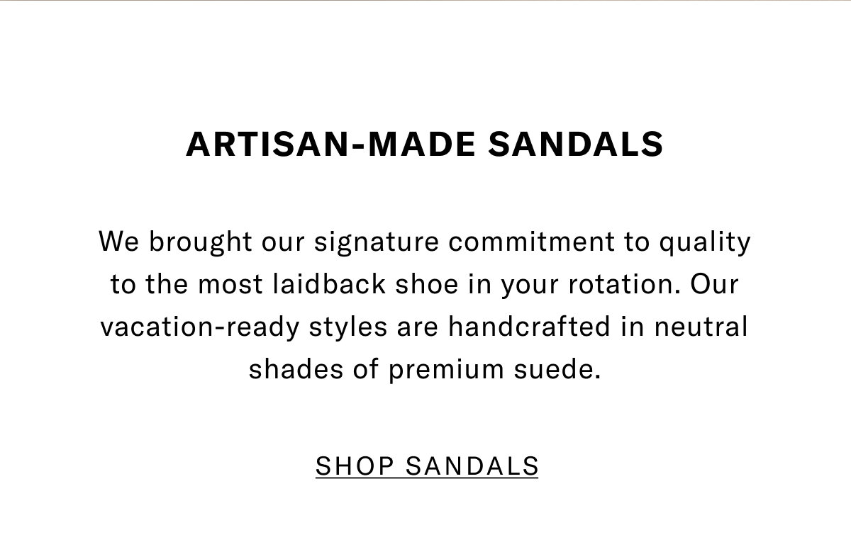 Artisan-Made Sandals - We Brought Our Signature Commitment To Quality To The Most Laidback Shoe In Your Rotation. Our Vacation-Ready Styles Are Handcrafted In Neutral Shades Of Premium Suede. Click Here To Shop Sandals Now.