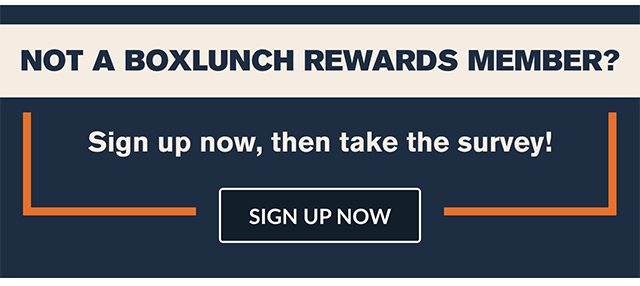 Not a BoxLunch Rewards member? Sign up now, then take the survey! Sign up now