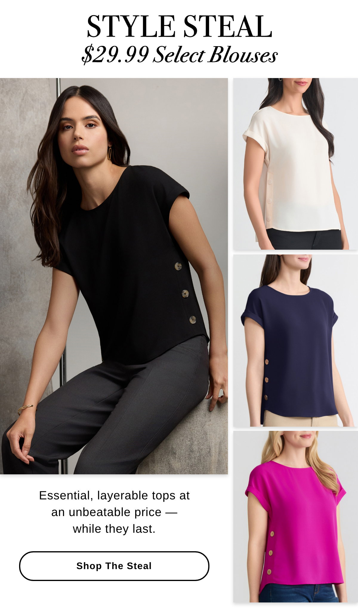 STYLE STEAL $29.99 Select Blouses Essential, layerable tops at an unbeatable price — while they last. SHOP THE STEAL >>