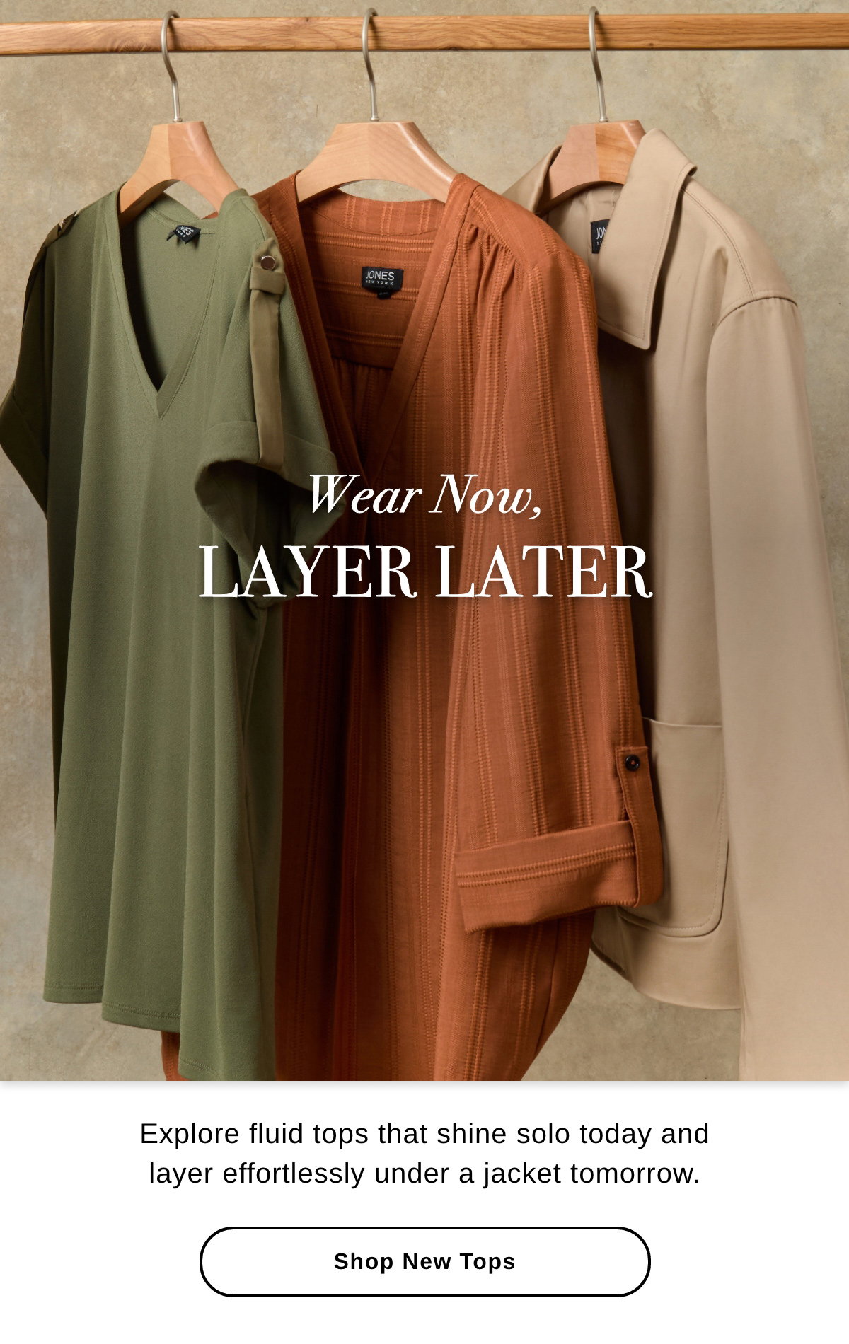 Wear Now, LAYER LATER Explore fluid tops that shine solo today and layer effortlessly under a jacket tomorrow. - Shop New Tops >>