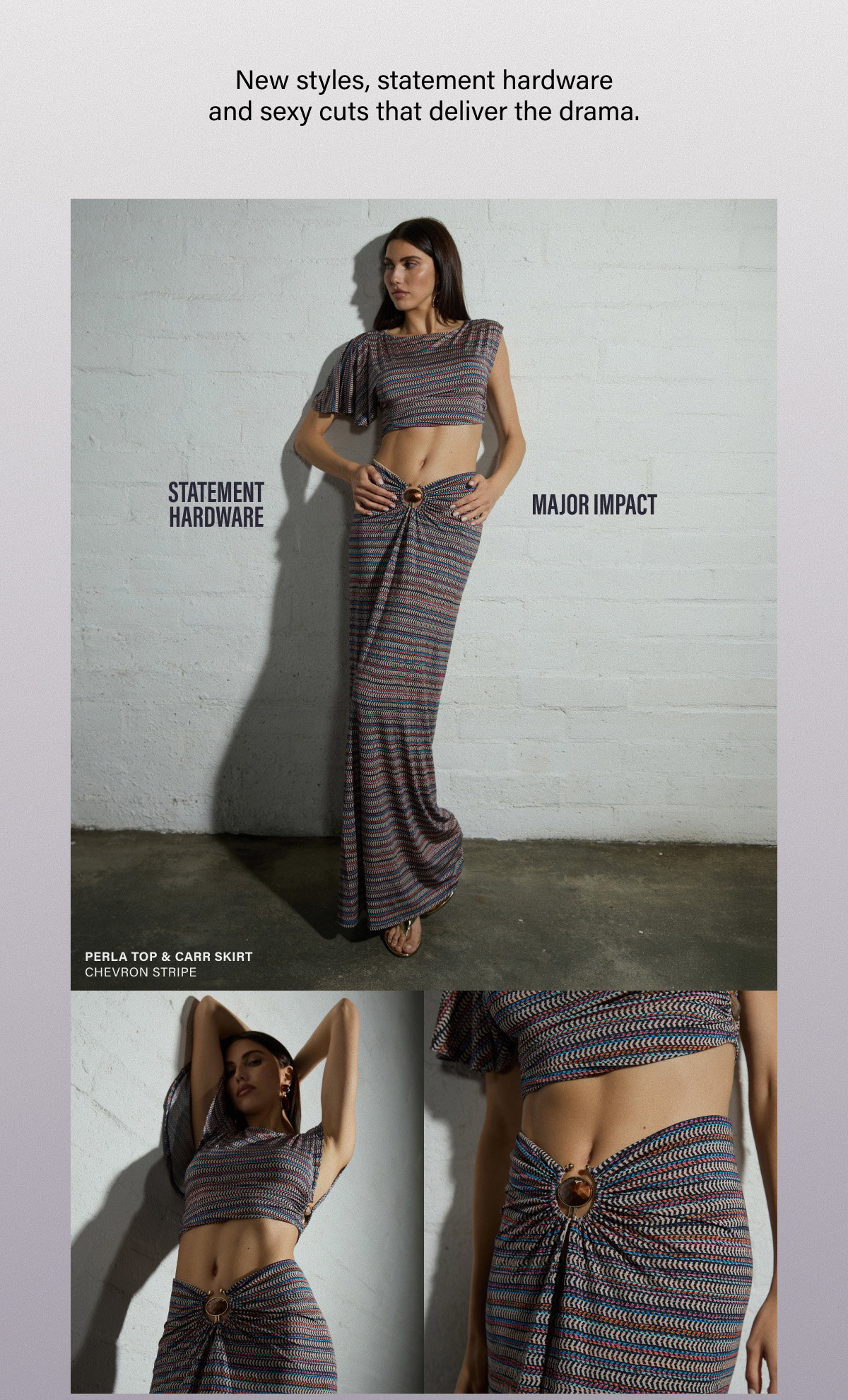 New styles, statement hardware and sexy cuts that deliver the drama. STATEMENT HARDWARE. MAJOR IMPACT. PERLA TOP & CARR SIRT. 
