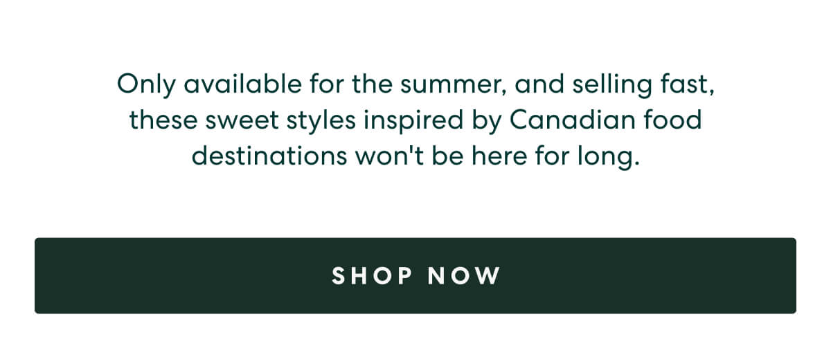 Only available for the summer, and selling fast, these sweet styles inspired by a Canadian food destinations won't be here for long.  -  [SHOP NOW]
