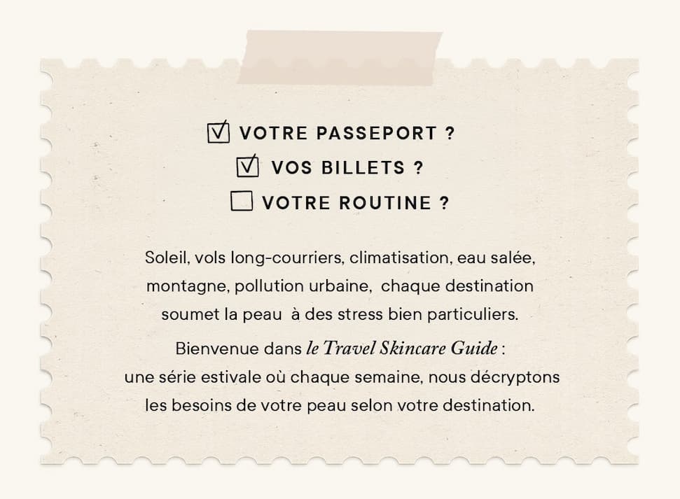 Soleil, vols long-courriers, climatisation, eau salée, montagne, pollution urbaine, chaque destination soumet la peau à des stress bien particuliers. Bienvenue dans le Travel Skin Guide : une série estivale où chaque semaine, nous décryptons les besoins de votre peau selon votre destination.