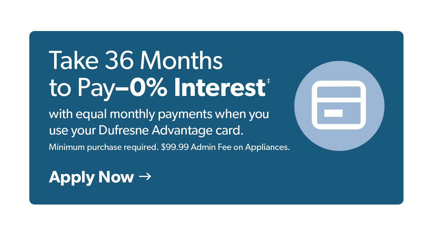 Take 36 Months to pay, 0% Interest with equal monthly payments when you use your Dufresne Advantage Card. Click to Apply Now. 