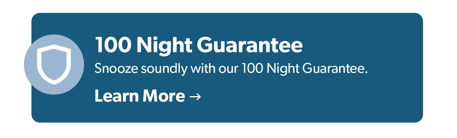 100 Night Guarantee. Snooze soundly with our 100 Night Guarantee. Click to Learn More. 