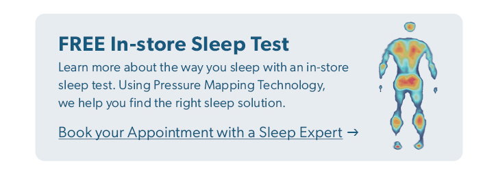 FREE In-store Sleep Test. Learn more about the way you sleep with an in-store sleep test. Using Pressure Mapping Technology, we help you find the right sleep solution. Click to Book your Appointment with a Sleep Expert