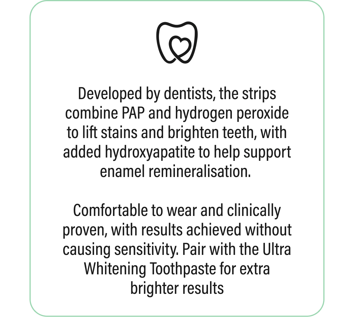 Developed by dentists, the strips combine PAP and hydrogen peroxide to lift stains and brighten teeth, with added hydroxyapatite to help support enamel remineralisation. Comfortable to wear and clinically proven, with results achieved without causing sensitivity. Pair with the Ultra Whitening Toothpaste for extra brighter results