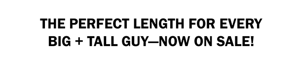 THE PERFECT LENGTH FOR EVERY BIG + TALL GUY—NOW ON SALE!