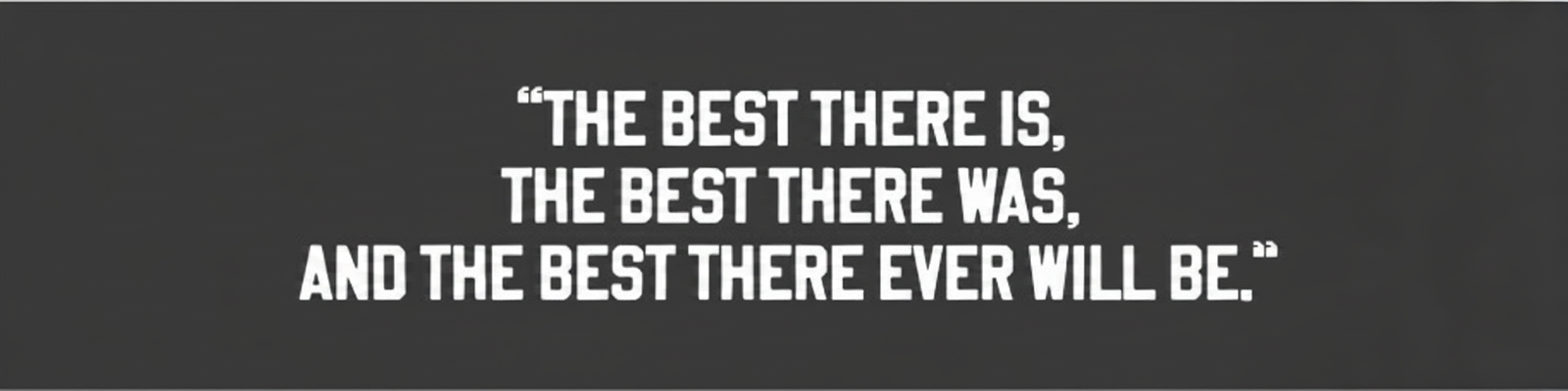 Quote: "The best there is, the best there was, and the best there ever will be."