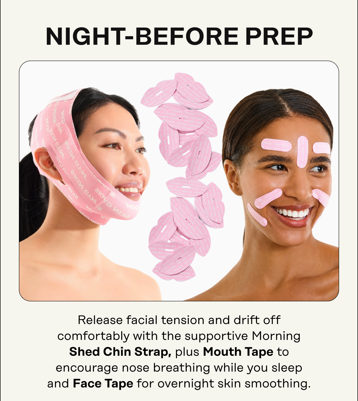 Night-before prep. Release facial tension and drift off comfortably with the supportive Morning Shed Chin Strap, plus Mouth Tape to encourage nose breathing while you sleep and Face Tape for overnight skin smoothing.