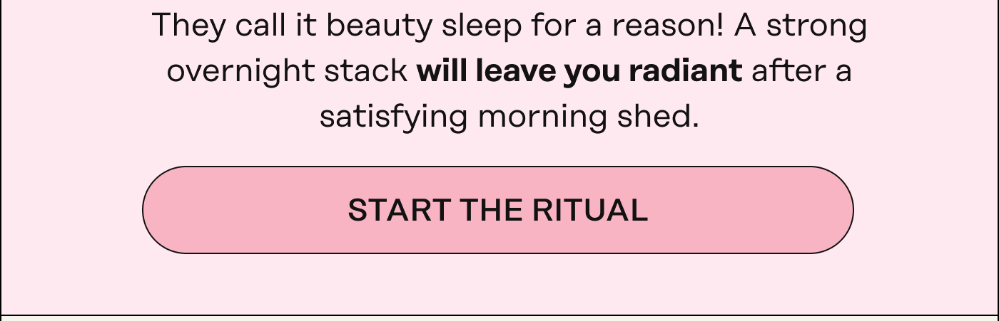 They call it beauty sleep for a reason! A strong overnight stack will leave you radiant after a satisfying morning shed. START THE RITUAL 