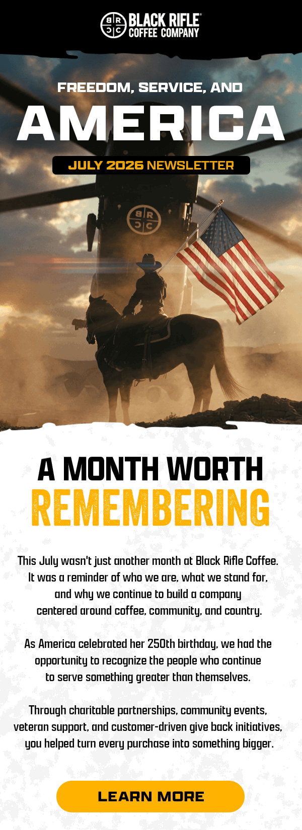Black Rifle Coffee Company | Freedom, Service, and America | July 2026 Newsletter | A Month Worth Remembering | This July wasn't another month at Black Rifle Coffee. It was a reminder of who we are, what we stand for, and why we continue to build a company centered around coffee, community, and country. | As America celebrated her 250th birthday, we had the opportunity to recognize the people who continue to serve something greater than themselves. | Through charitable partnerships, community events, veteran support, and customer-driven give back initiatives, you helped turn every purchase into something bigger. | [ LEARN MORE ]