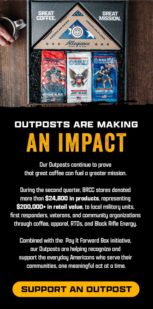 Outposts Are Making An Impact | Our Outposts continue to prove that great coffee can fuel a greater mission. | During the second quarter, BRCC stores donated more than $24,800 in products, representing $200,000+ in retail value, to local military units, first responders, veterans, and community organizations through coffee, apparel, RTDs, and Black Rifle Energy. | Combined with the Pay It Forward Box initiative, our Outposts are helping recognize and support the everyday Americans who serve their communities, one meaningful act at a time. | [ SUPPORT AN OUTPOST ]