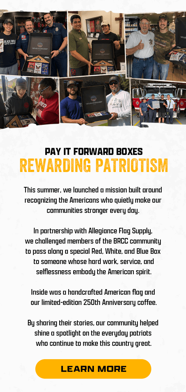 Pay It Forward Boxes Rewarding Patriotism | This summer, we launched a mission built around recognizing the Americans who quietly make our communities stronger every day. | In partnership with Allegiance Flag Supply, we challenged members of the BRCC community to pass along a special Red, White, and Blue Box to someone whose hard work, service, and selflessness embody the American spirit. | Inside was a handcrafted American flag and our limited-edition 250th Anniversary coffee. | By sharing their stories, our community helped shine a spotlight on the everyday patriots who continue to make this country great. | [ LEARN MORE ]