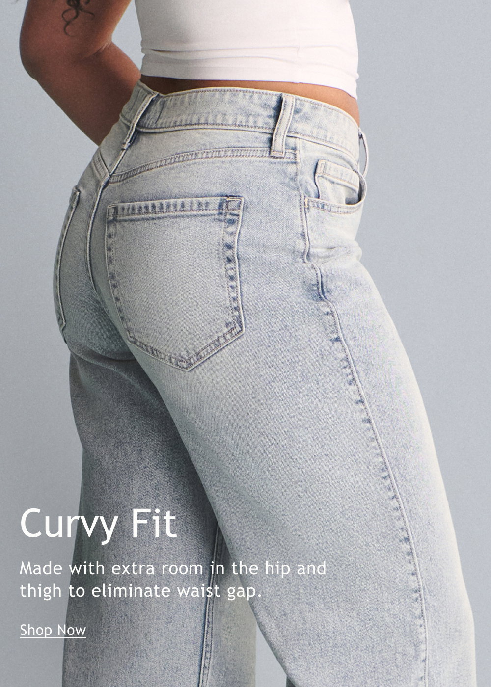 Curvy Fit  Made with extra room in the hip and thigh to eliminate waist gap.  <Shop Now