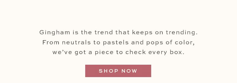 Gingham is the trend that keeps on trending. From neutrals to pastels and pops of color, we've got a piece to check every box.