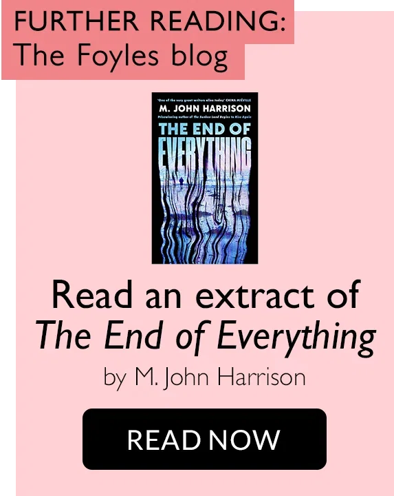 FURTHER READING: The Foyles blog | Read an extract of The End of Everything by M. John Harrison | READ NOW