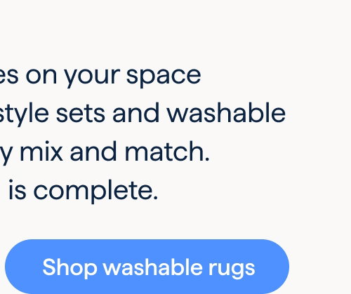 It’s all in the details. Put the finishing touches on your space with designer curated style sets and washable rugs you can effortlessly mix and match. Just like that, your room is complete. Shop washable rugs.