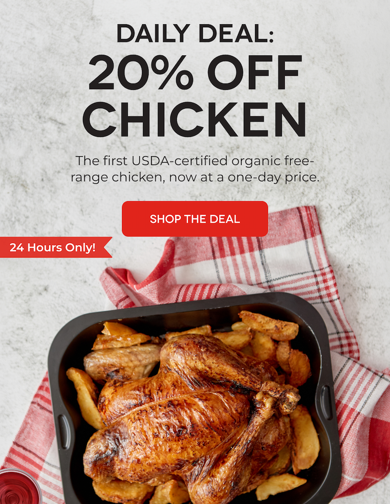 DAILY DEAL: 20% OFF CHICKEN The first USDA-certified organic free-range chicken, now at a one-day price. SHOP THE DEAL