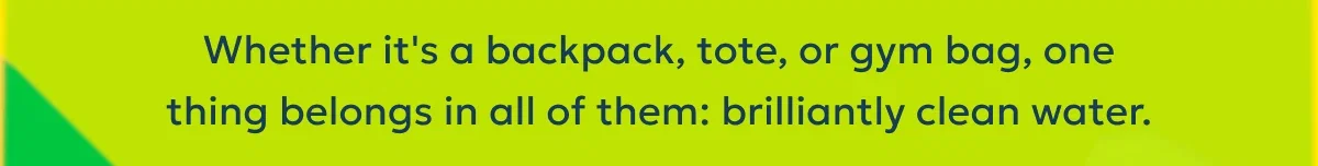 Whether it's a backpack, tote, or gym bag, one thing belongs in all of them: brilliantly clean water.