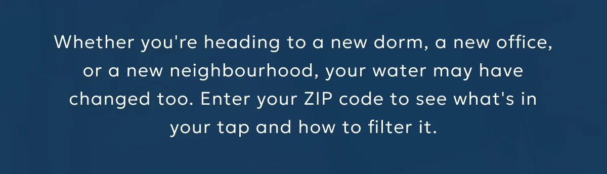 Whether you're heading to a new dorm, a new office, or a new neighbourhood, your water may have changed too. Enter your ZIP code to see what's in your tap and how to filter it.