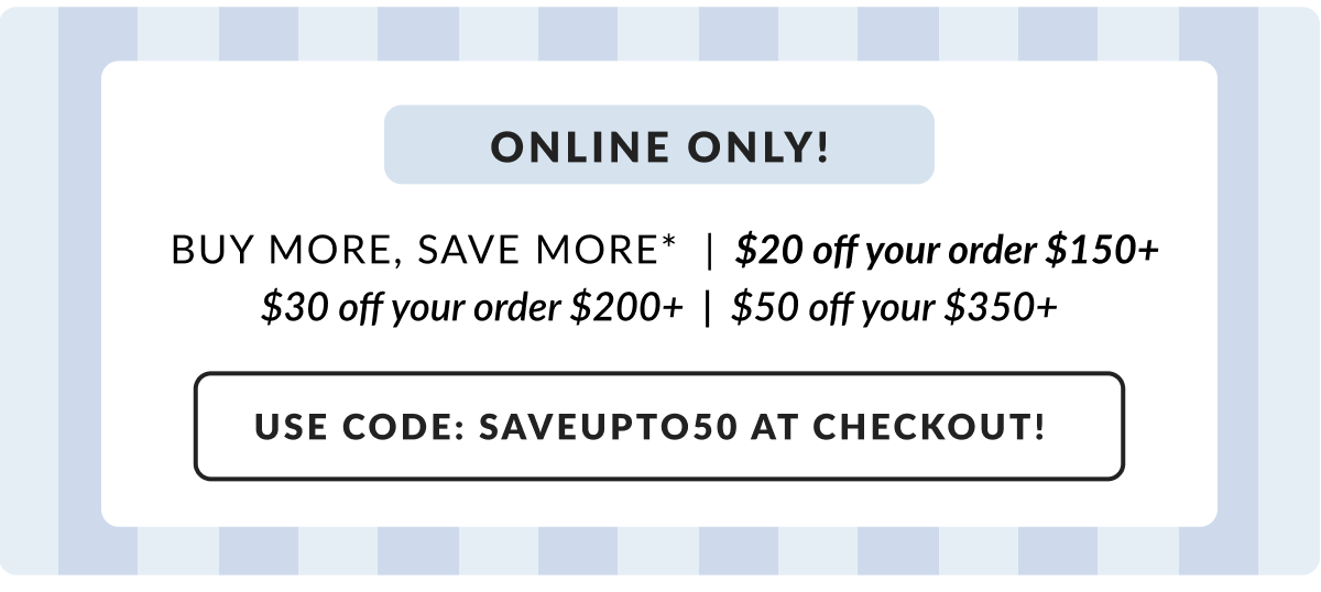 Online only! Buy More, Save More - $20 off $150|$30 off $200| $50 off $350 Use Code: SAVEUPTO50 at checkout!