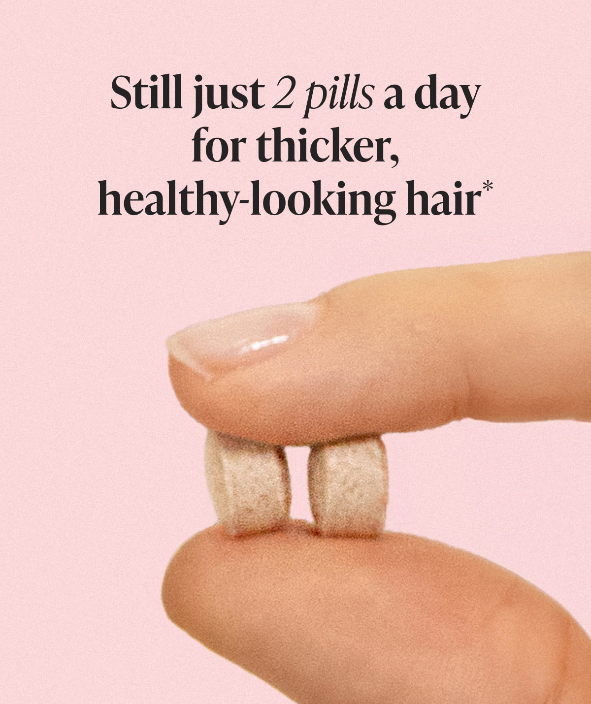 Close-up image of two Viviscal supplement tablets held between fingers with headline ‘Still just 2 pills a day for thicker, healthy-looking hair.’ Emphasizes the same daily routine and benefits despite updated packaging.