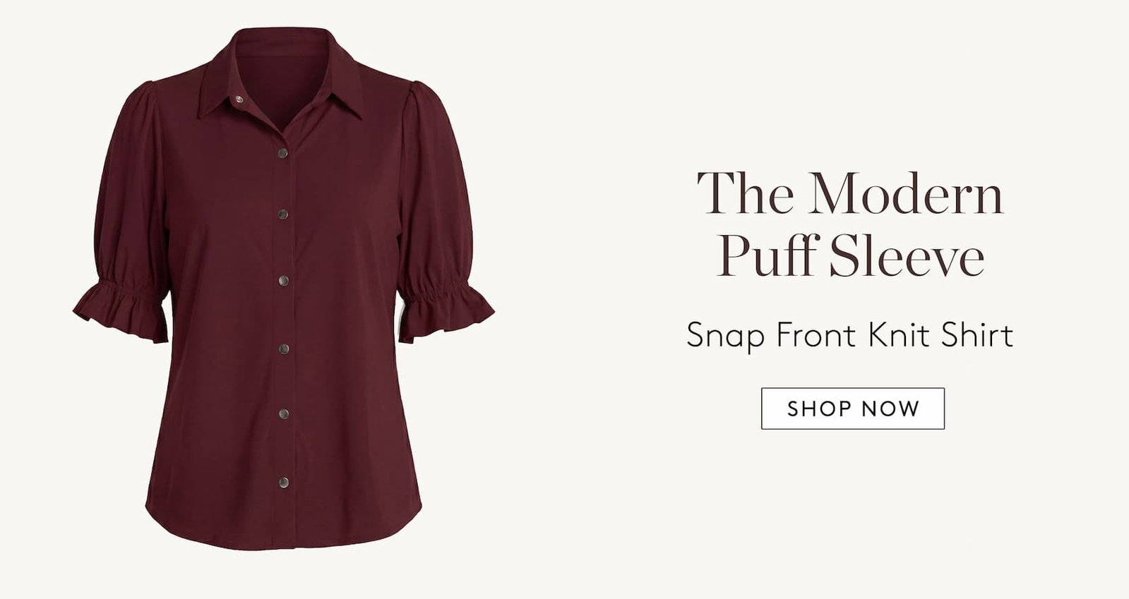 The #1 Versatile Top   Adjustable Sleeve Button Front Woven Top. The Effortless Wide Leg   Kayla Wide Leg Pull-on Trouser. The Modern Puff Sleeve   Snap Front Knit Shirt. The Easy Blazer   Boyfriend Blazer  With Princess Darts. Shop Now.