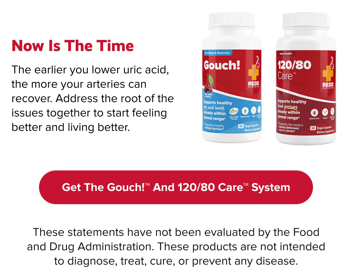 Now Is The Time | The earlier you lower uric acid, the more your arteries can recover. Address the root of the issues together to start feeling better and living better. | Get the Gouch!™ and 120/80 Care™ system | These statements have not been evaluated by the Food and Drug Administration. These products are not intended to diagnose, treat, cure, or prevent any disease.