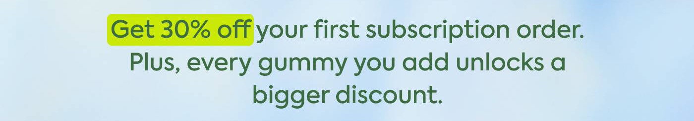 Get 30% off your first subscription order. Plus, every gummy you add unlocks a bigger discount