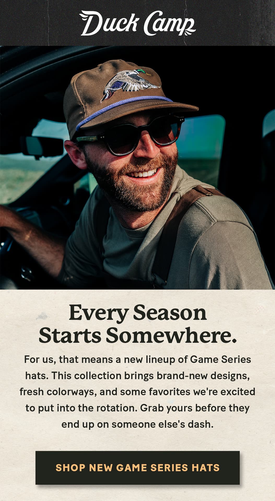 Duck Camp  |  Have you seen the new Game Series Hats?  |  Every season starts somewhere.  For us, that means a new lineup of Game Series hats. This collection brings brand-new designs, fresh colorways, and some favorites we're excited to put into the rotation. Grab yours before they end up on someone else's dash.  