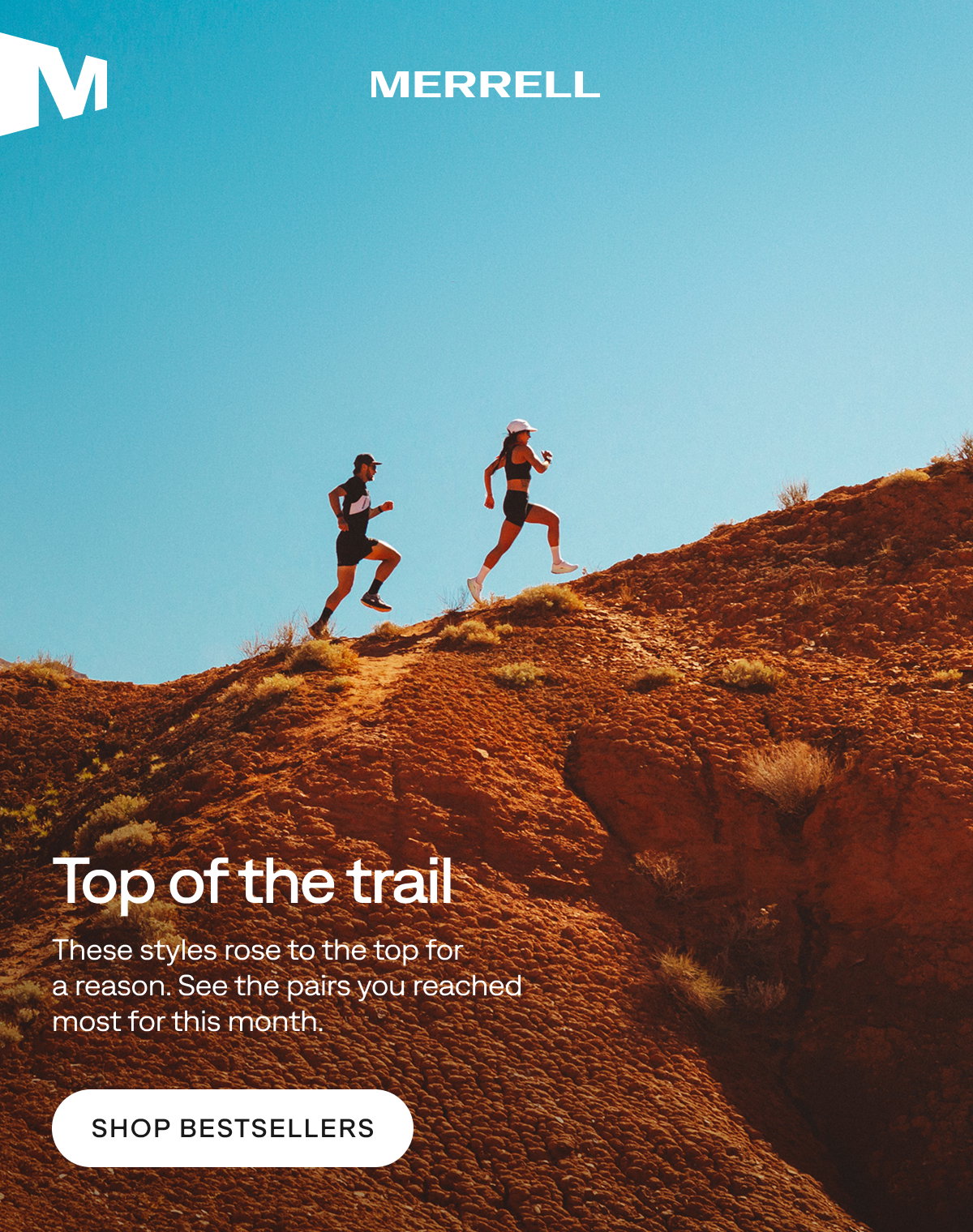 MERRELL. Top of the trail. These styles rose to the top for a reason. See the pairs you reached most for this month. Shop Bestsellers