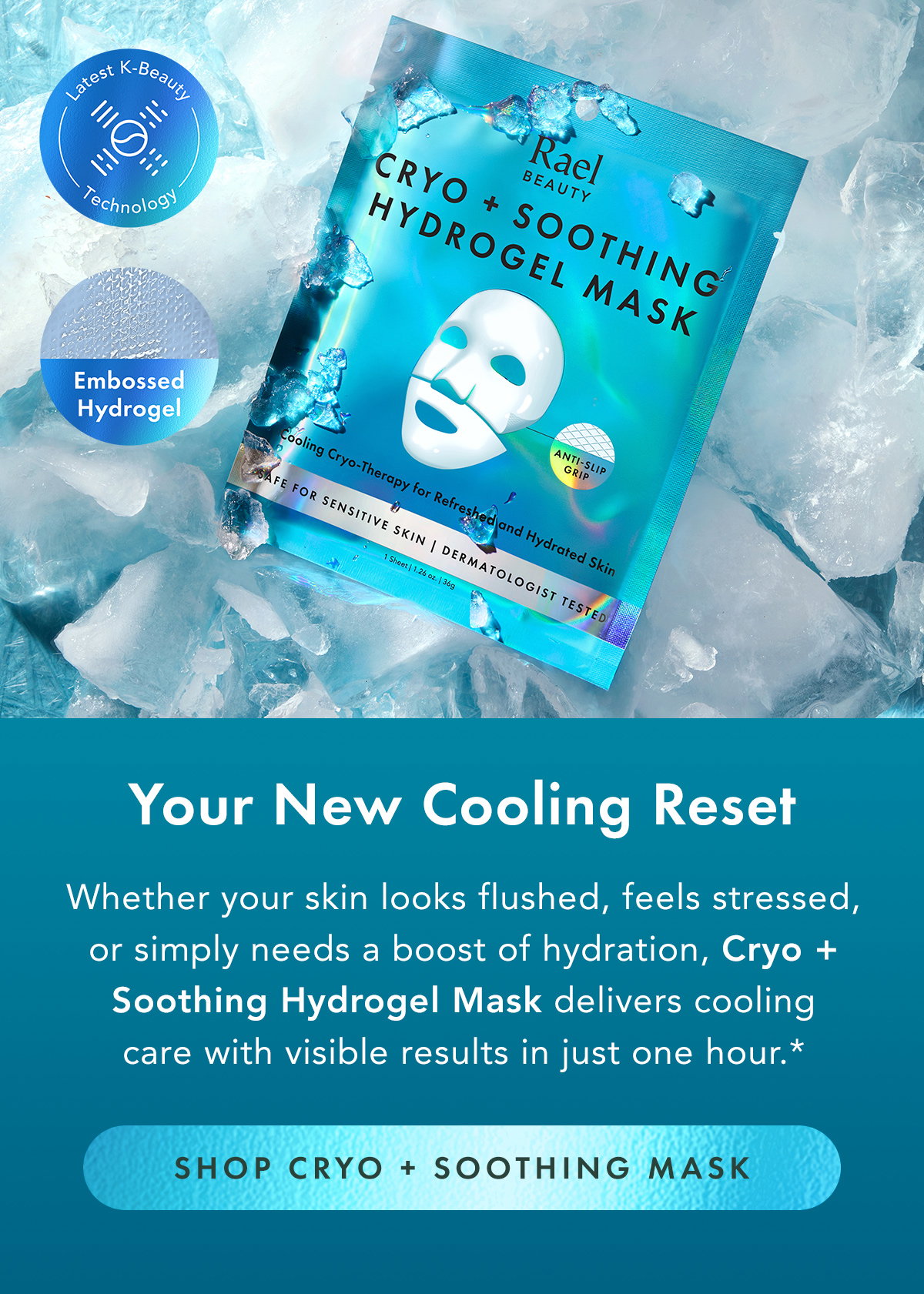 Your New Cooling Reset. Whether your skin looks flushed, feels stressed, or simply needs a boost of hydration, Cryo + Soothing Hydrogel Mask delivers cooling care with visible results in just one hour.* Shop Cryo + Soothing Mask