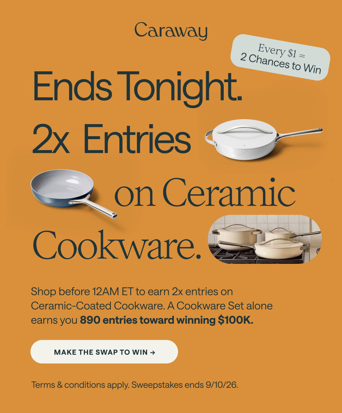 Caraway  (Badge text on the right side:) Every $1 = 2 Chances to Win  Ends Tonight. 2x Entries on Ceramic Cookware. Shop before 12AM ET to earn 2x entries on Ceramic-Coated Cookware. A Cookware Set alone earns you 890 entries toward winning $100K.  [[MAKE THE SWAP TO WIN ➔]]  Terms & conditions apply. Sweepstakes ends 9/10/26.