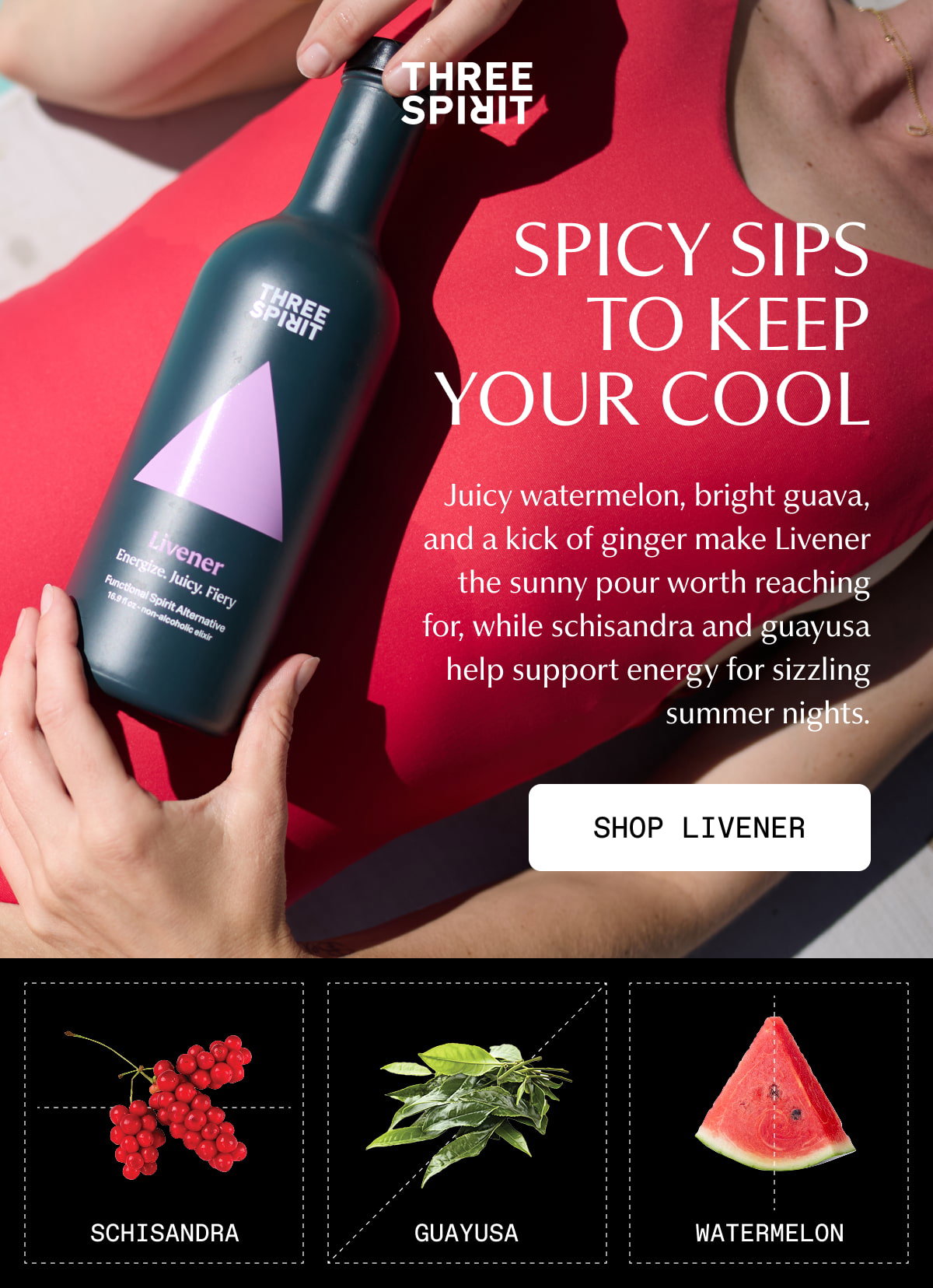 Three Spirit | SPICY SIPS TO KEEP YOUR COOL | Juicy watermelon, bright guava, and a kick of ginger make Livener the sunny pour worth reaching for, while schisandra and guayusa help support energy for sizzling summer nights. | [ SHOP LIVENER ] | Schisandra | Guayusa | Watermelon