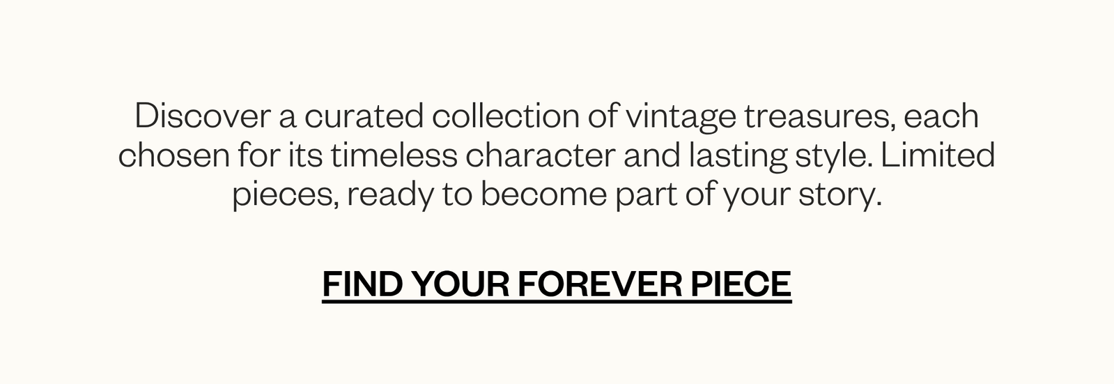 Discover a curated collection of timeless vintage treasures, thoughtfully sourced in limited quantities. CTA: Find Your Forever Piece.
