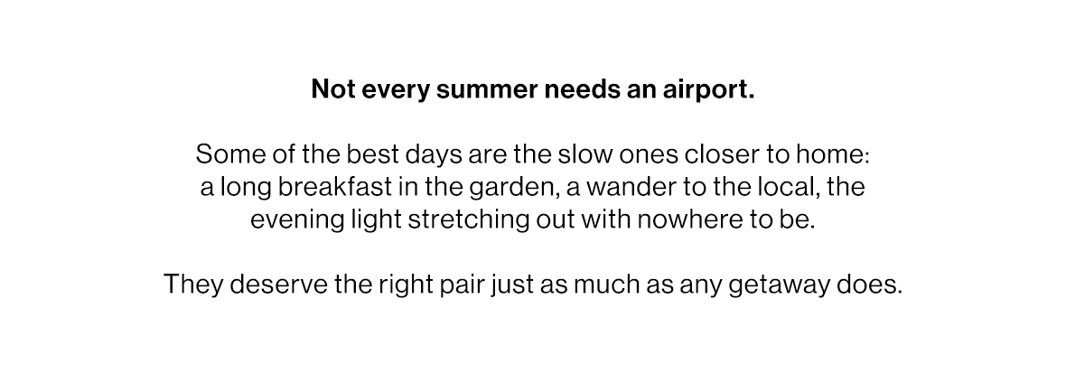 Not every summer needs an airport.   Some of the best days are the slow ones closer to home: a long breakfast in the garden, a wander to the local, the evening light stretching out with nowhere to be.   They deserve the right pair just as much as any getaway does.
