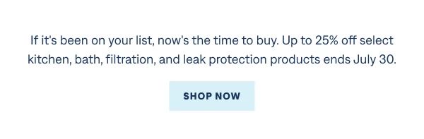 Last Chance to Save If it's been on your list, now's the time to buy. Up to 25% off select kitchen, bath, filtration, and leak protection products ends July 30. Shop Now