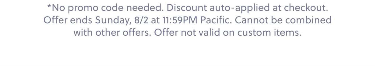 *No promo code needed. Discount auto-applied at checkout. Offer ends Sunday, 8/2 at 11:59PM Pacific. Cannot be combined with other offers. Offer not valid on custom items.