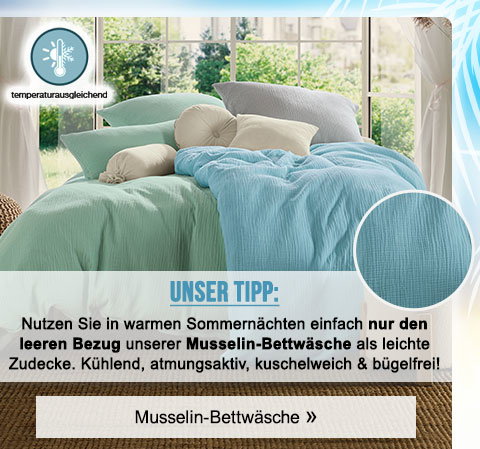Unser Tipp: Nutzen Sie in warmen Sommernächten einfach nur den leeren Bezug unserer Musselin-Bettwäsche als leichte Zudecke. Kühlend, atmungsaktiv, kuschelweich & bügelfrei! Musselin-Bettwäsche!