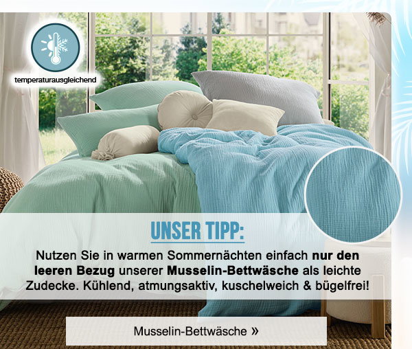 Unser Tipp: Nutzen Sie in warmen Sommernächten einfach nur den leeren Bezug unserer Musselin-Bettwäsche als leichte Zudecke. Kühlend, atmungsaktiv, kuschelweich & bügelfrei! Musselin-Bettwäsche!
