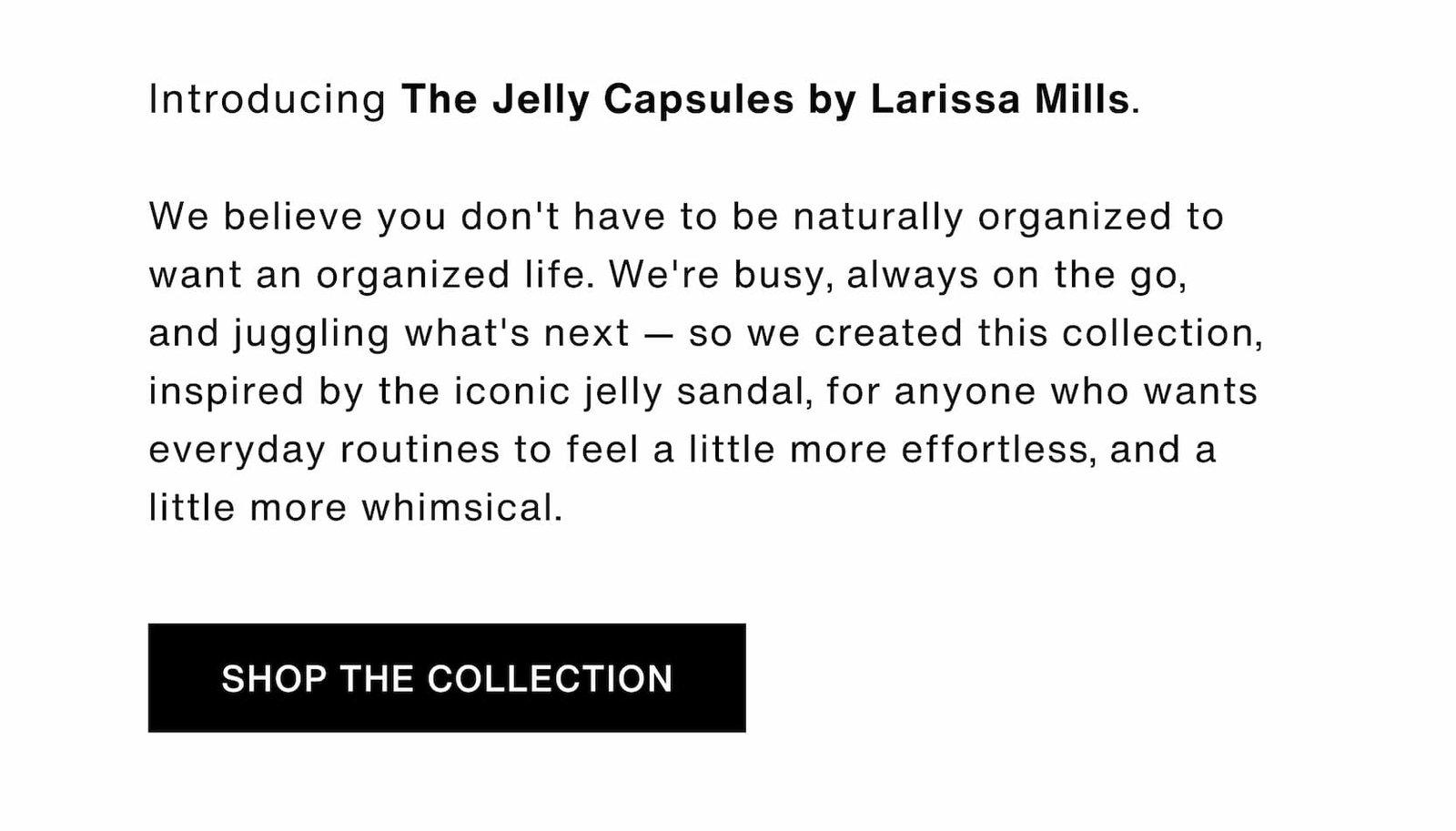Click to shop The Jelly Capsule Collection. Introducing The Jelly Capsules by Larissa Mills.   We believe you don't have to be naturally organized to want an organized life. We're busy, always on the go, and juggling what's next — so we created this collection, inspired by the iconic jelly sandal, for anyone who wants everyday routines to feel a little more effortless, and a little more whimsical.