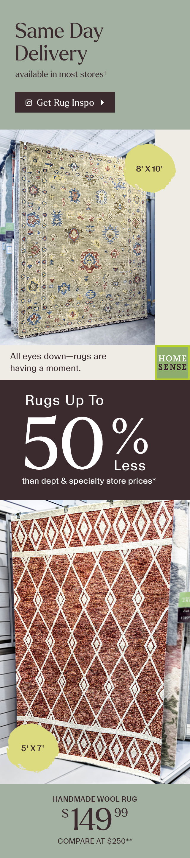 Same day delivery avalible in most stores. Get rug inspo. All eyes down-- rugs are having a moment. Rugs up to 50% less than department and specialty store prices. Handmade wool rug $149.99 compare at $250**.