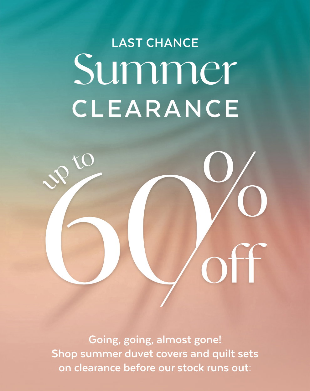 Last Chance Summer Clearance: Up to 60% OFF! Going, going, almost gone! Shop summer duvet covers and quilt sets on clearance before our stock runs out:
